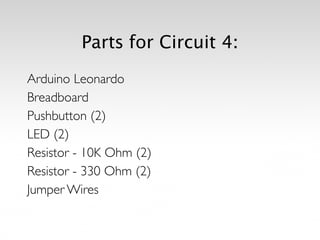 Parts for Circuit 4:
Arduino Leonardo	

Breadboard	

Pushbutton (2)	

LED (2)	

Resistor - 10K Ohm (2)	

Resistor - 330 Ohm (2)	

Jumper Wires
 