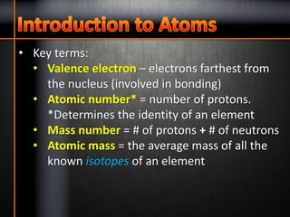 • Key terms:
• Valence electron – electrons farthest from
the nucleus (involved in bonding)
• Atomic number* = number of protons.
*Determines the identity of an element
• Mass number = # of protons + # of neutrons
• Atomic mass = the average mass of all the
known isotopes of an element
 
