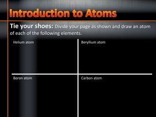 Tie your shoes: Divide your page as shown and draw an atom
of each of the following elements.
Helium atom Beryllium atom
Carbon atomBoron atom
 