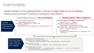 ### SETUP HADOOP ENVIRONMENT VARIABLES ###
myHadoopCluster <- RxSpark()
### HADOOP COMPUTE CONTEXT ###
rxSetComputeContext(myHadoopCluster)
### CREATE HDFS, DIRECTORY AND FILE OBJECTS ###
hdfsFS <- RxHdfsFileSystem()
### ANALYTICAL PROCESSING ###
### Statistical Summary of the data
rxSummary(~ArrDelay+DayOfWeek, data= AirlineDataSet, reportProgress=1)
### CrossTab the data
rxCrossTabs(ArrDelay ~ DayOfWeek, data= AirlineDataSet, means=T)
### Linear Model and plot
hdfsXdfArrLateLinMod <- rxLinMod(ArrDelay ~ DayOfWeek + 0 , data = AirlineDataSet)
plot(hdfsXdfArrLateLinMod$coefficients)
### LOCAL COMPUTE CONTEXT ###
rxSetComputeContext("local")
### CREATE, REFERENCE FILE OBJECTS ###
AirlineDataSet <-
RxTextData(file.path(dataRead,"AirlineDemoSmall.csv")
)
Local Parallel processing – Linux or Windows In – Hadoop (Spark / MR) or SqlServer
ScaleR models can be deployed from a server or edge node to run in Hadoop
without any functional R model re-coding for map-reduce
Functional model R
script – does not
need to change to
run in Hadoop
Compute
context R script
– sets where the
model will run
 