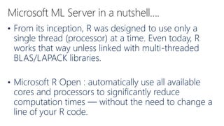 • From its inception, R was designed to use only a
single thread (processor) at a time. Even today, R
works that way unless linked with multi-threaded
BLAS/LAPACK libraries.
• Microsoft R Open : automatically use all available
cores and processors to significantly reduce
computation times — without the need to change a
line of your R code.
 