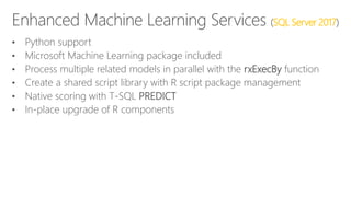 (SQL Server 2017)
• Python support
• Microsoft Machine Learning package included
• Process multiple related models in parallel with the rxExecBy function
• Create a shared script library with R script package management
• Native scoring with T-SQL PREDICT
• In-place upgrade of R components
 