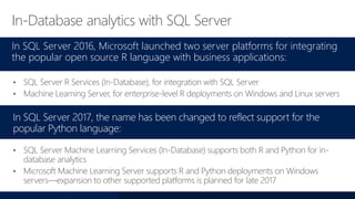 In-Database analytics with SQL Server
In SQL Server 2016, Microsoft launched two server platforms for integrating
the popular open source R language with business applications:
• SQL Server R Services (In-Database), for integration with SQL Server
• Machine Learning Server, for enterprise-level R deployments on Windows and Linux servers
In SQL Server 2017, the name has been changed to reflect support for the
popular Python language:
• SQL Server Machine Learning Services (In-Database) supports both R and Python for in-
database analytics
• Microsoft Machine Learning Server supports R and Python deployments on Windows
servers—expansion to other supported platforms is planned for late 2017
 
