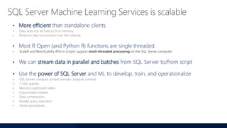• More efficient than standalone clients
• Data does not all have to fit in memory
• Reduced data transmission over the network
• Most R Open (and Python R) functions are single threaded
• We can stream data in parallel and batches from SQL Server to/from script
• Use the power of SQL Server and ML to develop, train, and operationalize
• SQL Server compute context (remote compute context)
• T-SQL queries
• Memory-optimized tables
• Columnstore indexes
• Data compression
• Parallel query execution
• Stored procedures
 