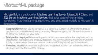 MicrosoftML is a package for Machine Learning Server, Microsoft R Client, and
SQL Server Machine Learning Services that adds state-of-the-art data
transforms, machine learning algorithms, and pretrained models to Microsoft R
functionality.
• Data transforms helps you to compose, in a pipeline, a custom set of transforms that are
applied to your data before training or testing. The primary purpose of these transforms is
to allow you to featurize your data.
• Machine learning algorithms enable you to tackle common machine learning tasks such as
classification, regression and anomaly detection. You run these high-performance functions
locally on Windows or Linux machines or on Azure HDInsight (Hadoop/Spark) clusters.
• Pretrained models for sentiment analysis and image featurization can also be installed and
deployed with the MicrosoftML package.
 
