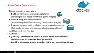 Some Quick Conclusions
• Docker provides a great way to
• Build environments (application & platform)
(from simple, text based build files & public images)
• Share & Ship these environments
(either through build files or through ready-to-run images)
• Run environments making efficient use of physical resources
(that can be complex and have complex interdependencies)
• And Guido is a very nice guy
• And also:
• [Docker] Containers are pivotal in cloud native environments,
microservices architecture, DevOps and CD
• Any IT professional should know her or his way around containers
Intro to Docker Containers for Oracle professionals 9
 
