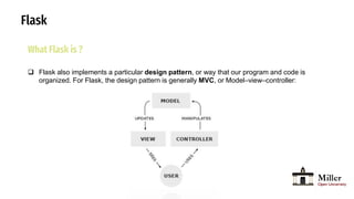 Flask
What Flask is ?
 Flask also implements a particular design pattern, or way that our program and code is
organized. For Flask, the design pattern is generally MVC, or Model–view–controller:
 