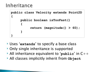 public class Velocity extends Point2D
    {
         public boolean isTooFast()
         {
              return (magnitude() > 60);
         }
    }

   Uses ‘extends’ to specify a base class
   Only single inheritance is supported
   All inheritance equivalent to ‘public’ in C++
   All classes implicitly inherit from Object
 