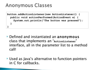 button.addActionListener(new ActionListener() {
  public void actionPerformed(ActionEvent e) {
    System.out.println(“The button was pressed”);
  }
}


   Defined and instantiated an anonymous
    class that implements an “ActionListener”
    interface, all in the parameter list to a method
    call!

   Used as Java’s alternative to function pointers
    in C for callbacks.
 