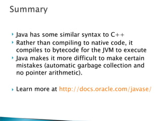    Java has some similar syntax to C++
   Rather than compiling to native code, it
    compiles to bytecode for the JVM to execute
   Java makes it more difficult to make certain
    mistakes (automatic garbage collection and
    no pointer arithmetic).

   Learn more at http://docs.oracle.com/javase/
 