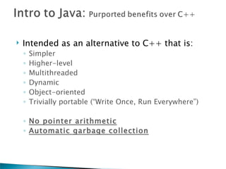    Intended as an alternative to C++ that is:
    ◦   Simpler
    ◦   Higher-level
    ◦   Multithreaded
    ◦   Dynamic
    ◦   Object-oriented
    ◦   Trivially portable (“Write Once, Run Everywhere”)

    ◦ No pointer arithmetic
    ◦ Automatic garbage collection
 