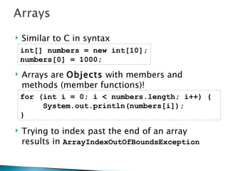    Similar to C in syntax
    int[] numbers = new int[10];
    numbers[0] = 1000;
   Arrays are Objects with members and
    methods (member functions)!
    for (int i = 0; i < numbers.length; i++) {
         System.out.println(numbers[i]);
    }

   Trying to index past the end of an array
    results in ArrayIndexOutOfBoundsException
 