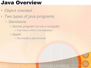 Java Overview
• Object oriented
• Two types of java programs
• Standalone
• Normal program run on a computer
• Can have a GUI or be headless

• Applet
• Run inside a web browser

 