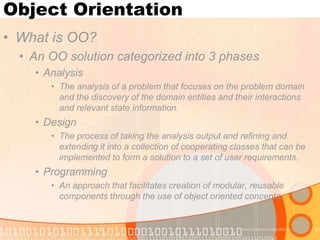 Object Orientation
• What is OO?
• An OO solution categorized into 3 phases
• Analysis
• The analysis of a problem that focuses on the problem domain
and the discovery of the domain entities and their interactions
and relevant state information.

• Design
• The process of taking the analysis output and refining and
extending it into a collection of cooperating classes that can be
implemented to form a solution to a set of user requirements.

• Programming
• An approach that facilitates creation of modular, reusable
components through the use of object oriented concepts.

 