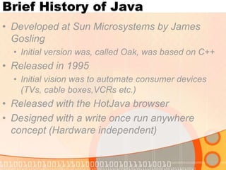 Brief History of Java
• Developed at Sun Microsystems by James
Gosling
• Initial version was, called Oak, was based on C++

• Released in 1995
• Initial vision was to automate consumer devices
(TVs, cable boxes,VCRs etc.)

• Released with the HotJava browser
• Designed with a write once run anywhere
concept (Hardware independent)

 