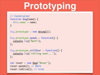 Prototyping
// Constructor
function Dog(name) {
  this.name = name;
}

Dog.prototype = new Animal();

Dog.prototype.speak = function() {
   console.log("Bark");
};

Dog.prototype.rollOver = function() {
   console.log('rolling over...');
};

var rover = new Dog('Rover');
rover.speak(); // Bark
rover.isAlive(); // true
 