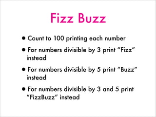 Fizz Buzz
•Count to 100 printing each number
•For numbers divisible by 3 print “Fizz”
instead
•For numbers divisible by 5 print “Buzz”
instead
•For numbers divisible by 3 and 5 print
“FizzBuzz” instead
 