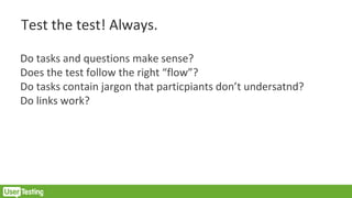 Test the test! Always.
Do tasks and questions make sense?
Does the test follow the right “flow”?
Do tasks contain jargon that particpiants don’t undersatnd?
Do links work?
 