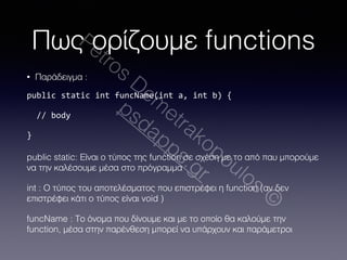 Πως ορίζουμε functions 
Petros Demetrakopoulos © 
• Παράδειγμα : 
public 
static 
int 
funcName(int 
a, 
int 
b) 
{ 
// 
body 
} 
psdapps.gr 
public static: Είναι ο τύπος της function σε σχέση με το από παυ μπορούμε 
να την καλέσουμε μέσα στο πρόγραμμα 
int : Ο τύπος του αποτελέσματος που επιστρέφει η function (αν δεν 
επιστρέφει κάτι ο τύπος είναι void ) 
funcName : Το όνομα που δίνουμε και με το οποίο θα καλούμε την 
function, μέσα στην παρένθεση μπορεί να υπάρχουν και παράμετροι 
 