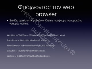Φτιάχνοντας τον web 
Petros browser 
Demetrakopoulos © 
• Στο ίδιο αρχείο στην μέθοδο onCreate γράφουμε τις παρακάτω 
γραμμές κώδικα. 
psdapps.gr 
! 
WebView myWebView = (WebView) findViewById(R.id.web_view); 
BackButton = (Button)findViewById(R.id.Back); 
ForwardButton = (Button)findViewById(R.id.Forward); 
GoButton = (Button)findViewById(R.id.Go); 
address = (EditText)findViewById(R.id.address); 
 