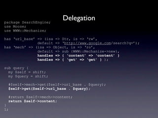 package SearchEngine;
                          Delegation
use Moose;
use WWW::Mechanize;

has ‘url_base’ => (isa => Str, is => ‘rw’,
               default => ‘http://www.google.com/search?q=’);
has ‘mech’ => (isa => Object, is => ‘ro’,
               default => sub {WWW::Mechanize->new},
               handles => { ‘content’ => ‘content’ }
               handles => { ‘get’ => ‘get’ } );

sub query {
  my $self = shift;
  my $query = shift;

 #$self->mech->get($self->url_base . $query);
 $self->get($self->url_base . $query);

 #return $self->mech->content;
 return $self->content;
}
1;
 