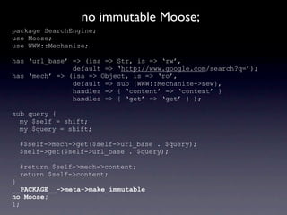 no immutable Moose;
package SearchEngine;
use Moose;
use WWW::Mechanize;

has ‘url_base’ => (isa => Str, is => ‘rw’,
               default => ‘http://www.google.com/search?q=’);
has ‘mech’ => (isa => Object, is => ‘ro’,
               default => sub {WWW::Mechanize->new},
               handles => { ‘content’ => ‘content’ }
               handles => { ‘get’ => ‘get’ } );

sub query {
  my $self = shift;
  my $query = shift;

 #$self->mech->get($self->url_base . $query);
 $self->get($self->url_base . $query);

 #return $self->mech->content;
 return $self->content;
}
__PACKAGE__->meta->make_immutable
no Moose;
1;
 