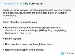 { Socket.IO (1.0) } By Automattic 
Socket.IO aims to make real-time apps possible in every browser 
and mobile device, blurring the differences between transport 
mechanisms. 
Taken from http://socket.io 
Some of socket.io main features: 
• Runs on top of Engine.IO as cross-browser/device bi-directional 
communication layer (XHR-polling, long-polling, 
WebSockets, Flash, etc.). 
! 
• Binary Support. 
! 
• Disconnections detection through heartbeats. 
! 
• Reconnection support with buffering. 
! 
! 
 