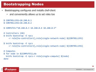 $ CONTROLLER1=10.240.0.1
$ CONTROLLER2=10.240.0.2
$ COMPUTES=“10.240.0.3 10.240.0.4 10.240.0.5”
# Controllers (HA)
$ knife bootstrap –E rpcs
-r role[ha-controller1],role[single-network-node] ${CONTROLLER1}
$ knife bootstrap -E rpcs
-r role[ha-controller2],role[single-network-node] ${CONTROLLER2}
# Computes
$ for node in ${COMPUTES};do
knife bootstrap -E rpcs-r role[single-compute] ${node}
done
What really is OpenStack?Bootstrapping Nodes
RACKSPACE | www.rackspace.com
69
• Bootstrapping configures and installs chef-client
• and conveniently allows us to set roles too
 