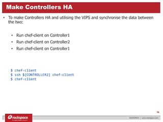 $ chef-client
$ ssh ${CONTROLLER2} chef-client
$ chef-client
What really is OpenStack?Make Controllers HA
RACKSPACE | www.rackspace.com
70
• To make Controllers HA and utilising the VIPS and synchronise the data between
the two:
• Run chef-client on Controller1
• Run chef-client on Controller2
• Run chef-client on Controller1
 