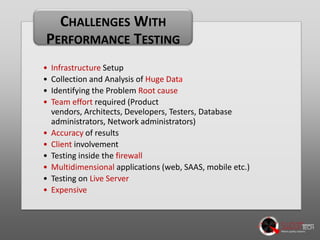 CHALLENGES WITH
PERFORMANCE TESTING
•
•
•
•
•
•
•
•
•
•

Infrastructure Setup
Collection and Analysis of Huge Data
Identifying the Problem Root cause
Team effort required (Product vendors, Architects, Developers,
Testers, Database administrators, Network administrators)
Accuracy of results
Client involvement
Testing inside the firewall
Multidimensional applications (web, SAAS, mobile etc.)
Testing on Live Server
Expensive

 