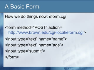A Basic Form
How we do things now: eform.cgi
<form method=“POST” action=
http://www.brown.edu/cgi-local/eform.cgi>
<input type=“text” name=“name”>
<input type=“text” name=“age”>
<input type=“submit”>
</form>
 