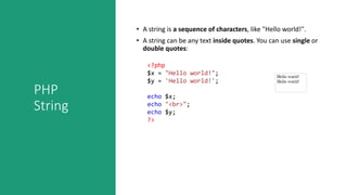 PHP
String
• A string is a sequence of characters, like "Hello world!".
• A string can be any text inside quotes. You can use single or
double quotes:
<?php
$x = "Hello world!";
$y = 'Hello world!';
echo $x;
echo "<br>";
echo $y;
?>
 