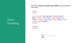 Form
Handling
• The PHP superglobals $_GET and $_POST are used to collect
form-data.
<html>
<body>
<form action="welcome.php" method="post">
Name: <input type="text" name="name"><br>
E-mail: <input type="text" name="email"><br>
<input type="submit">
</form>
</body>
</html>
 