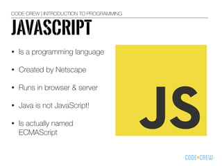CODE CREW | INTRODUCTION TO PROGRAMMING
JAVASCRIPT
• Is a programming language
• Created by Netscape
• Runs in browser & server
• Java is not JavaScript!
• Is actually named
ECMAScript
 