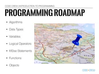 PROGRAMMINGROADMAP
• Algorithms
• Data Types
• Variables
• Logical Operators
• If/Else Statements
• Functions
• Objects
CODE CREW | INTRODUCTION TO PROGRAMMING
 