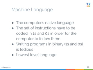 20
Machine Language
● The computer’s native language
● The set of instructions have to be
coded in 1s and 0s in order for the
computer to follow them
● Writing programs in binary (1s and 0s)
is tedious
● Lowest level language
aalhour.com
 