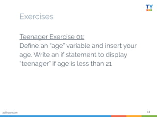 74
Teenager Exercise 01:
Deﬁne an “age” variable and insert your
age. Write an if statement to display
“teenager” if age is less than 21
Exercises
aalhour.com
 