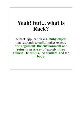Yeah! but... what is
         Rack?
 A Rack application is a Ruby object
  that responds to call. It takes exactly
 one argument, the environment and
   returns an Array of exactly three
values: The status, the headers, and the
                  body.
 
