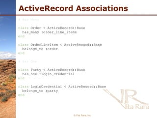 ActiveRecord Associations © Vita Rara, Inc. # Has Many class  Order < ActiveRecord::Base has_many :order_line_items end class  OrderLineItem < ActiveRecord::Base belongs_to :order end # Has One class  Party < ActiveRecord::Base has_one :login_credential end class  LoginCredential < ActiveRecord::Base belongs_to :party end 