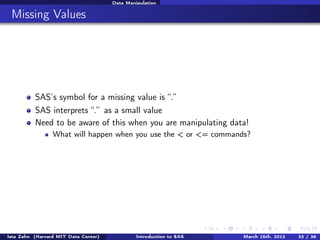 Data Manipulation


 Missing Values




          SAS’s symbol for a missing value is “.”
          SAS interprets “.” as a small value
          Need to be aware of this when you are manipulating data!
                 What will happen when you use the < or <= commands?




Ista Zahn (Harvard MIT Data Center)            Introduction to SAS   March 15th, 2013   33 / 38
 