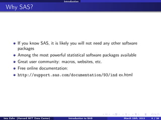 Introduction


 Why SAS?




          If you know SAS, it is likely you will not need any other software
          packages
          Among the most powerful statistical software packages available
          Great user community: macros, websites, etc.
          Free online documentation:
          http://support.sas.com/documentation/93/ind ex.html




Ista Zahn (Harvard MIT Data Center)      Introduction to SAS        March 15th, 2013   6 / 38
 