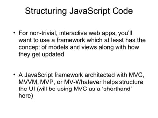 Structuring JavaScript Code
• For non-trivial, interactive web apps, you’ll
want to use a framework which at least has the
concept of models and views along with how
they get updated
• A JavaScript framework architected with MVC,
MVVM, MVP, or MV-Whatever helps structure
the UI (will be using MVC as a ‘shorthand’
here)

 