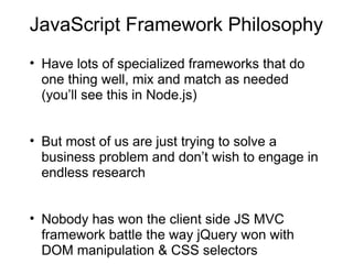 JavaScript Framework Philosophy
• Have lots of specialized frameworks that do
one thing well, mix and match as needed
(you’ll see this in Node.js)
• But most of us are just trying to solve a
business problem and don’t wish to engage in
endless research
• Nobody has won the client side JS MVC
framework battle the way jQuery won with
DOM manipulation & CSS selectors

 