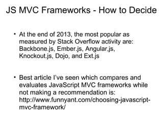 JS MVC Frameworks - How to Decide
• At the end of 2013, the most popular as
measured by Stack Overflow activity are:
Backbone.js, Ember.js, Angular,js,
Knockout.js, Dojo, and Ext.js

• Best article I’ve seen which compares and
evaluates JavaScript MVC frameworks while
not making a recommendation is:
http://www.funnyant.com/choosing-javascriptmvc-framework/

 