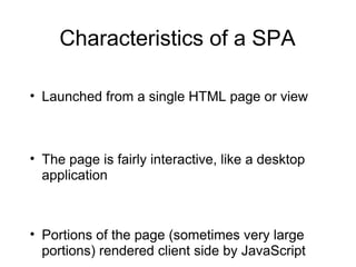 Characteristics of a SPA
• Launched from a single HTML page or view

• The page is fairly interactive, like a desktop
application

• Portions of the page (sometimes very large
portions) rendered client side by JavaScript

 