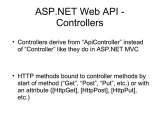 ASP.NET Web API Controllers
• Controllers derive from “ApiController” instead
of “Controller” like they do in ASP.NET MVC

• HTTP methods bound to controller methods by
start of method (“Get”, “Post”, “Put”, etc.) or with
an attribute ([HttpGet], [HttpPost], [HttpPut],
etc.)

 