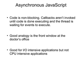 Asynchronous JavaScript
• Code is non-blocking. Callbacks aren’t invoked
until code is done executing and the thread is
waiting for events to execute.
• Good analogy is the front window at the
doctor’s office
• Good for I/O intensive applications but not
CPU intensive applications

 