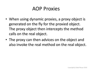 AOP Proxies
• When using dynamic proxies, a proxy object is
generated on the fly for the proxied object.
The proxy object then intercepts the method
calls on the real object.
• The proxy can then advices on the object and
also invoke the real method on the real object.

Copyright(c) Oded Nissan 2010

 