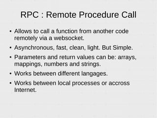 RPC : Remote Procedure Call
● Allows to call a function from another code
remotely via a websocket.
● Asynchronous, fast, clean, light. But Simple.
● Parameters and return values can be: arrays,
mappings, numbers and strings.
● Works between different langages.
● Works between local processes or accross
Internet.
 