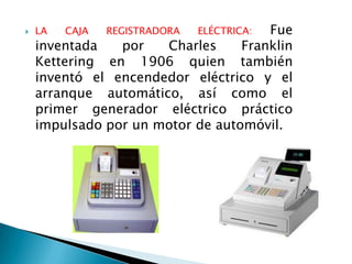    LA   CAJA   REGISTRADORA          Fue
                               ELÉCTRICA:
    inventada   por   Charles     Franklin
    Kettering en 1906 quien también
    inventó el encendedor eléctrico y el
    arranque automático, así como el
    primer generador eléctrico práctico
    impulsado por un motor de automóvil.
 